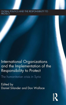 International Organizations And The Implementation Of The Responsibility To Protect: The Humanitarian Crisis In Syria (Global Politics And The Responsibility To Protect)
