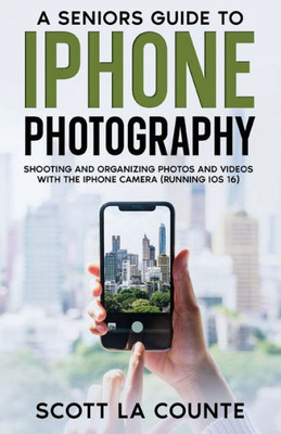 A Senior's Guide To Iphone Photography: Shooting And Organizing Photos And Videos With The Iphone Camera (Running Ios 16)