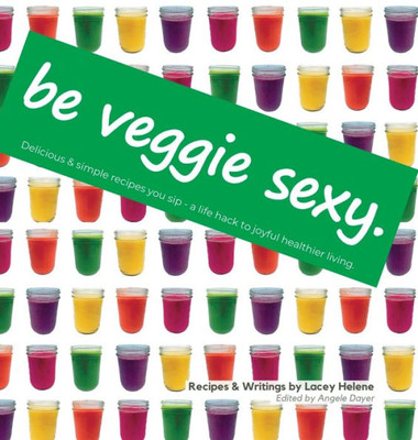 Be Veggie Sexy: Delicious & Simple Recipes You Sip - A Life Hack To Joyful Healthier Living.