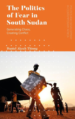 Politics Of Fear In South Sudan, The: Generating Chaos, Creating Conflict (Politics And Development In Contemporary Africa)