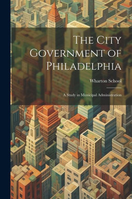 The City Government Of Philadelphia: A Study In Municipal Administration