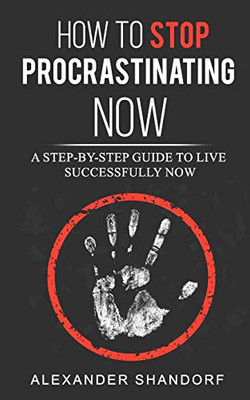 How To Stop Procrastinating Now: A Step by Step Guide to Live Successfully Now