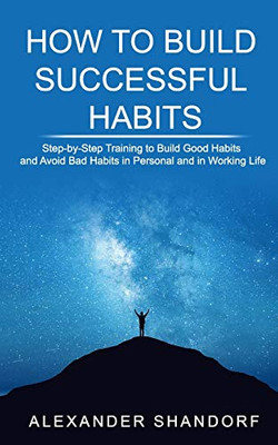 How to Build Successful Habits: Step-by-Step Training to Build Good Habits and Avoid Bad Habits in Personal and in Working Life