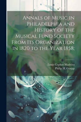 Annals Of Music In Philadelphia And History Of The Musical Fund Society From Its Organization In 1820 To The Year 1858;
