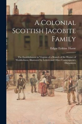 A Colonial Scottish Jacobite Family; The Establishment In Virginia Of A Branch Of The Humes Of Wedderburn; Illustrated By Letters And Other Contemporary Documents