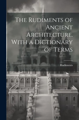 The Rudiments Of Ancient Architecture. With A Dictionary Of Terms