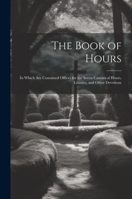 The Book Of Hours: In Which Are Contained Offices For The Seven Canonical Hours, Litanies, And Other Devotions