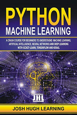 PYTHON MACHINE LEARNING: A Crash Course for Beginners to Understand Machine learning, Artificial Intelligence, Neural Networks, and Deep Learning with Scikit-Learn, TensorFlow, and Keras.