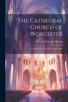 The Cathedral Church Of Worcester: A Description Of The Fabric And A Brief