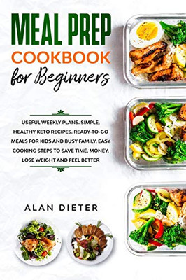 Meal Prep Cookbook for Beginners: Useful Weekly Plans Simple, Healthy Keto Recipes Ready-To-Go Meals for Kids and Busy Family. Easy Cooking Steps to Save Time, Money, Lose Weight and Feel Better