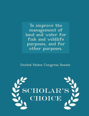 To Improve The Management Of Land And Water For Fish And Wildlife Purposes, And For Other Purposes. - Scholar's Choice Edition