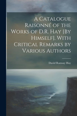 A Catalogue Raisonné Of The Works Of D.R. Hay [By Himself]. With Critical Remarks By Various Authors