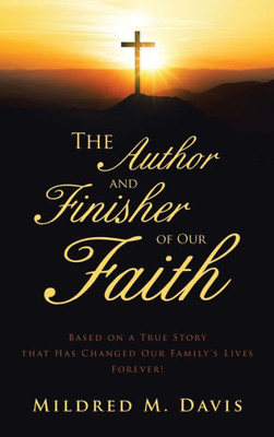 The Author And Finisher Of Our Faith: Based On A True Story That Has Changed Our FamilyS Lives Forever!
