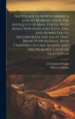 The Ice Age In North America And Its Bearing Upon The Antiquity Of Man. 5Th Ed. With Many New Maps And Illus., Enl. And Rewritten To Incorporate The ... Agassiz And The Probable Cause Of Glaciation