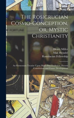 The Rosicrucian Cosmo-Conception, Or, Mystic Christianity: An Elementary Treatise Upon Man's Past Evolution, Present Constitution And Future Development