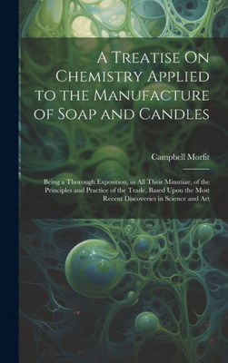 A Treatise On Chemistry Applied To The Manufacture Of Soap And Candles: Being A Thorough Exposition, In All Their Minutiae, Of The Principles And ... Most Recent Discoveries In Science And Art