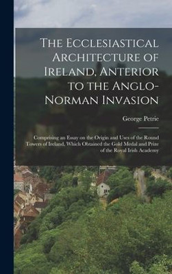 The Ecclesiastical Architecture Of Ireland, Anterior To The Anglo-Norman Invasion; Comprising An Essay On The Origin And Uses Of The Round Towers Of ... Medal And Prize Of The Royal Irish Academy