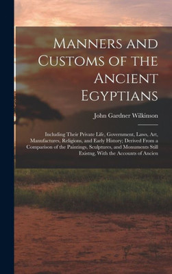 Manners And Customs Of The Ancient Egyptians: Including Their Private Life, Government, Laws, Art, Manufactures, Religions, And Early History; Derived ... Still Existng, With The Accounts Of Ancien