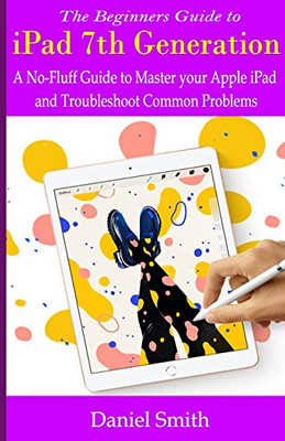 The Beginners Guide to iPad 7th Generation: A No-Fluff Guide to Mastering your Apple iPad and Troubleshoot Common Problems
