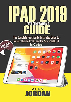 IPAD 2019 (7th Generation) Guide: The Complete Practically Illustrated Guide to Master the iPad 2019 and the New iPadOS 13 For Seniors