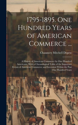 1795-1895. One Hundred Years Of American Commerce ...: A History Of American Commerce By One Hundred Americans, With A Chronological Table Of The ... Invention Within The Past One Hundred Years