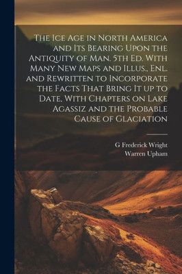 The Ice Age In North America And Its Bearing Upon The Antiquity Of Man. 5Th Ed. With Many New Maps And Illus., Enl. And Rewritten To Incorporate The ... Agassiz And The Probable Cause Of Glaciation