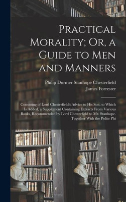 Practical Morality; Or, A Guide To Men And Manners: Consisting Of Lord Chesterfield's Advice To His Son. To Which Is Added, A Supplement Containing ... To Mr. Stanhope. Together With The Polite Phi