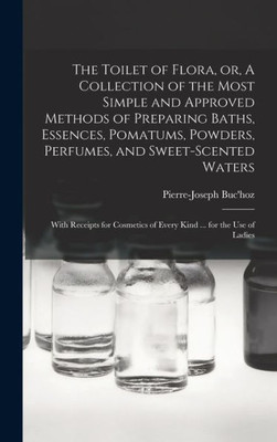 The Toilet Of Flora, Or, A Collection Of The Most Simple And Approved Methods Of Preparing Baths, Essences, Pomatums, Powders, Perfumes, And ... Of Every Kind ... For The Use Of Ladies