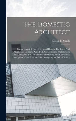 The Domestic Architect: Comprising A Series Of Original Designs For Rural And Ornamental Cottages, With Full And Complete Explanations And Directions ... The Grecian And Cottage Styles, With Primary
