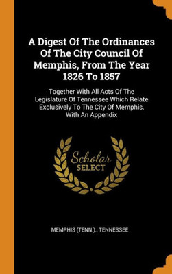 A Digest Of The Ordinances Of The City Council Of Memphis, From The Year 1826 To 1857: Together With All Acts Of The Legislature Of Tennessee Which ... To The City Of Memphis, With An Appendix