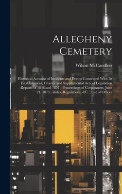 Allegheny Cemetery: Historical Account Of Incidents And Events Connected With Its Establishment, Charter And Supplemental Acts Of Legislation;Reports ... Rules, Regulations, &C.; List Of Officer