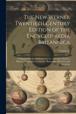 The New Werner Twentieth Century Edition Of The Encyclopaedia Britannica: A Standard Work Of Reference In Art, Literature, Science, History, ... Biography, Discovery And Invention; Volume 27