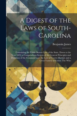 A Digest Of The Laws Of South-Carolina: Containing The Public Statute Law Of The State, Down To The Year 1822; A Compendious System Of The General ... And A Great Variety Of Forms: The Who