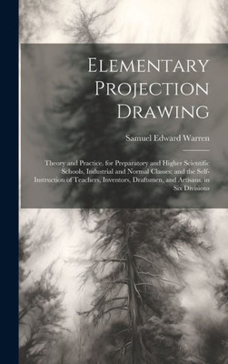 Elementary Projection Drawing: Theory And Practice. For Preparatory And Higher Scientific Schools, Industrial And Normal Classes; And The ... Draftsmen, And Artisans. In Six Divisions