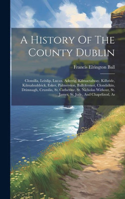 A History Of The County Dublin: Clonsilla, Leixlip, Lucan, Aderrig, Kilmactalway, Kilbride, Kilmahuddrick, Esker, Palmerston, Ballyfermot, Clondalkin, ... St. James, St. Jude, And Chapelizod, As