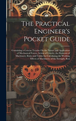 The Practical Engineer's Pocket Guide: Containing A Concise Treatise On The Nature And Application Of Mechanical Forces; Action Of Gravity; The ... Effects Of Machinery; Of The Strength, Resi