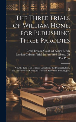 The Three Trials Of William Hone, For Publishing Three Parodies: Viz. The Late John Wilkes's Catechism, The Political Litany, And The Sinecure's Creed; To Which Is Added The Trial By Jury