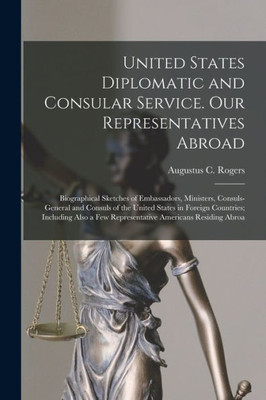 United States Diplomatic And Consular Service. Our Representatives Abroad: Biographical Sketches Of Embassadors, Ministers, Consuls-General And ... A Few Representative Americans Residing Abroa