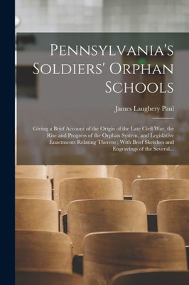 Pennsylvania's Soldiers' Orphan Schools: Giving A Brief Account Of The Origin Of The Late Civil War, The Rise And Progress Of The Orphan System, And ... Sketches And Engravings Of The Several...