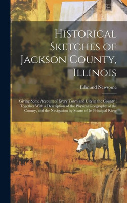 Historical Sketches Of Jackson County, Illinois: Giving Some Account Of Every Town And City In The County: Together With A Description Of The Physical ... Navigation By Steam Of Its Principal River