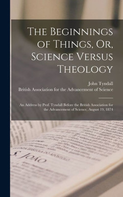 The Beginnings Of Things, Or, Science Versus Theology: An Address By Prof. Tyndall Before The British Association For The Advancement Of Science, August 19, 1874
