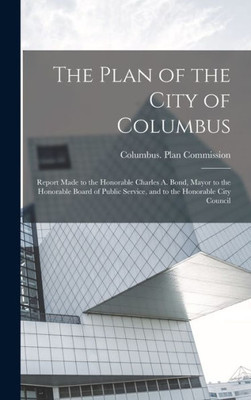 The Plan Of The City Of Columbus: Report Made To The Honorable Charles A. Bond, Mayor To The Honorable Board Of Public Service, And To The Honorable City Council