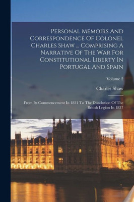 Personal Memoirs And Correspondence Of Colonel Charles Shaw ... Comprising A Narrative Of The War For Constitutional Liberty In Portugal And Spain: ... Of The British Legion In 1837; Volume 2
