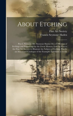 About Etching: Part I. Notes By Mr. Seymour Haden On A Collection Of Etchings And Engravings By The Great Masters, Lent By Him To The Fine Art Society ... Catalogue Of The Examples Exhibited Of Etche