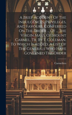 A Brief Account Of The Indulgences, Privileges, And Favours, Conferred On The Order ... Of ... The Virgin Mary Of Mount Carmel, Tr. By T. Coleman. To ... Of The Generals Who Have Governed The Order