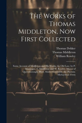 The Works Of Thomas Middleton, Now First Collected: Some Account Of Middleton And His Works. The Old Law, By P. Massinger, T. Middleton And W. Rowley. ... The Phoenix. Michaelmas Term