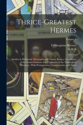 Thrice-Greatest Hermes; Studies In Hellenistic Theosophy And Gnosis, Being A Translation Of The Extant Sermons And Fragments Of The Trismegistic ... Commentaries, And Notes; Volume 1