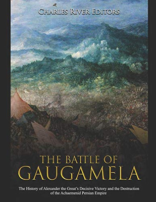 The Battle of Gaugamela: The History of Alexander the Great’s Decisive Victory and the Destruction of the Achaemenid Persian Empire