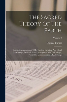 The Sacred Theory Of The Earth: Containing An Account Of Its Original Creation, And Of All The Changes, Which It Hath Undergone, Or Is To Undergo, Until The Consummation Of All Things; Volume 2
