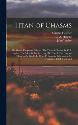 Titan Of Chasms; The Grand Canyon Of Arizona. The Titan Of Chasms, By C.A. Higgins. The Scientific Explorer, By J.W. Powell. The Greatest Thing In The ... Information For Tourists ... 190Th Thousand